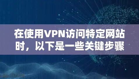 在使用VPN访问特定网站时，以下是一些关键步骤和注意事项