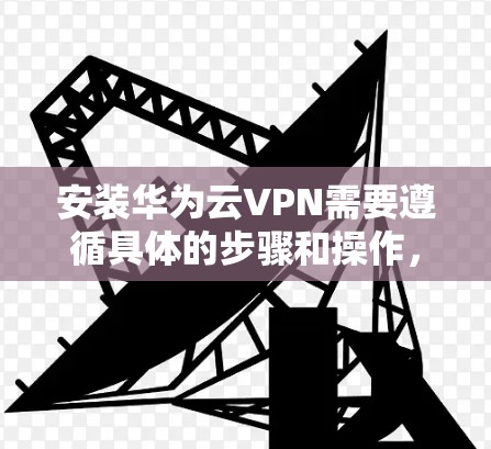 安装华为云VPN需要遵循具体的步骤和操作，以下是一个清晰的指南