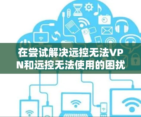 在尝试解决远控无法VPN和远控无法使用的困扰时，建议按照以下步骤进行