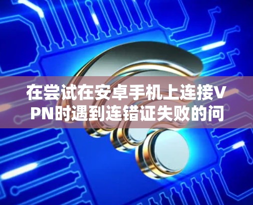 在尝试在安卓手机上连接VPN时遇到连错证失败的问题时，可以按照以下步骤进行排查和解决