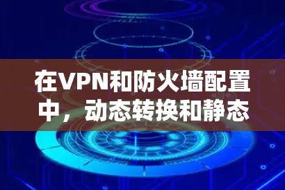 在VPN和防火墙配置中，动态转换和静态转换是两种常见的配置方式，它们的区别主要在于它们如何处理和调整配置项的值。以下是它们的区别