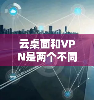 云桌面和VPN是两个不同的网络服务，各有其独特的目的和功能，但也有交叉使用的情况。以下是它们的区别和使用场景的总结