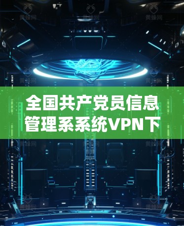 全国共产党员信息管理系系统VPN下载详解