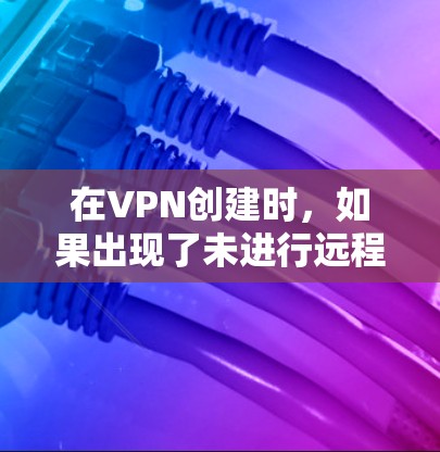 在VPN创建时，如果出现了未进行远程连接的问题，可以按照以下步骤进行处理
