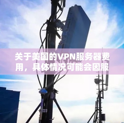 关于美国的VPN服务器费用，具体情况可能会因服务提供商而异，但以下是一些常见的情况和费用范围