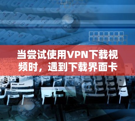 当尝试使用VPN下载视频时，遇到下载界面卡顿的问题，以下是一步步的解决方案