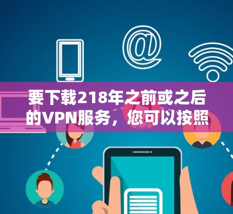 要下载218年之前或之后的VPN服务，您可以按照以下步骤操作