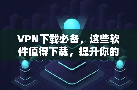 VPN下载必备，这些软件值得下载，提升你的网络体验