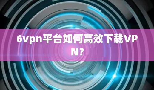 6vpn平台如何高效下载VPN？