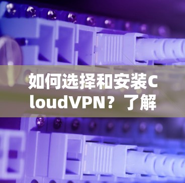 如何选择和安装CloudVPN？了解下载链接的重要性