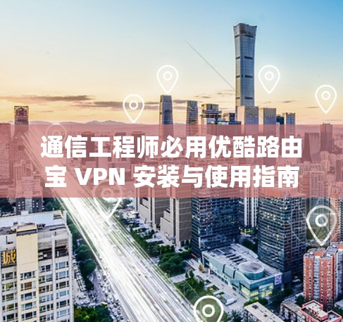 通信工程师必用优酷路由宝 VPN 安装与使用指南