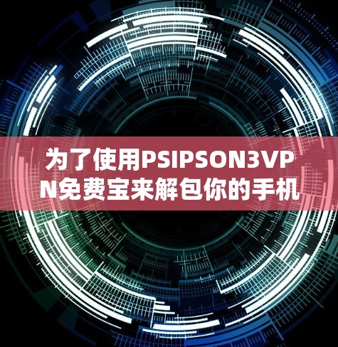 为了使用PSIPSON3VPN免费宝来解包你的手机，可以按照以下步骤进行