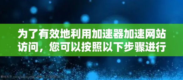 为了有效地利用加速器加速网站访问，您可以按照以下步骤进行操作