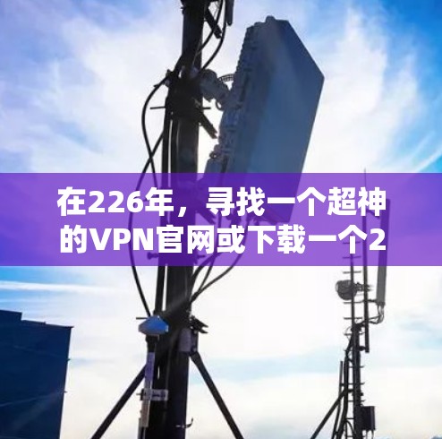 在226年，寻找一个超神的VPN官网或下载一个226年的高速VPN加速器需要综合考虑多个因素，包括加密强度、网络稳定性、多设备支持以及合法性。以下是详细的步骤指南