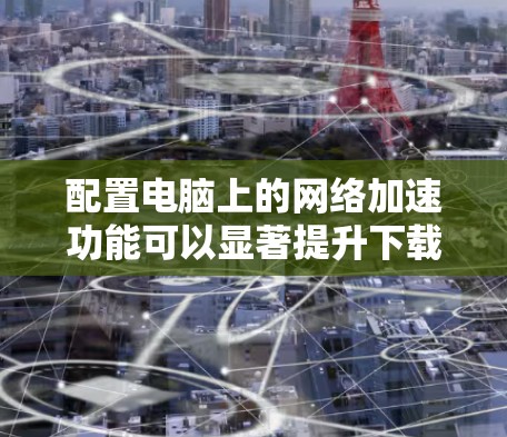 配置电脑上的网络加速功能可以显著提升下载速度，以下是详细的步骤指南