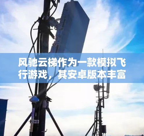 风驰云梯作为一款模拟飞行游戏，其安卓版本丰富且功能多样，以下是基于用户需求和官方信息总结的主要信息