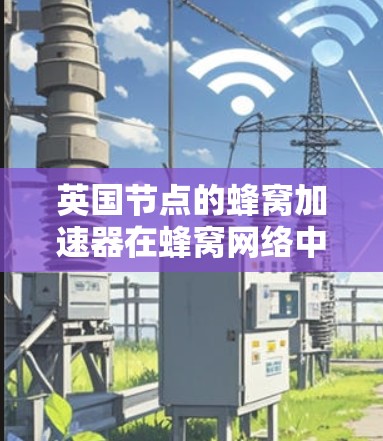 英国节点的蜂窝加速器在蜂窝网络中的角色和作用可以从以下几个方面进行总结