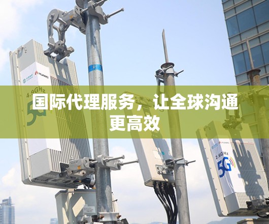 国际代理服务，让全球沟通更高效