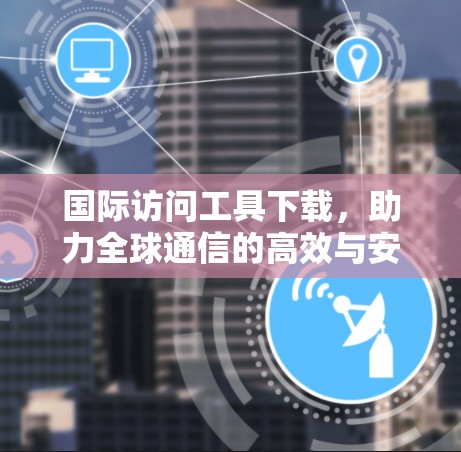 国际访问工具下载，助力全球通信的高效与安全解决方案