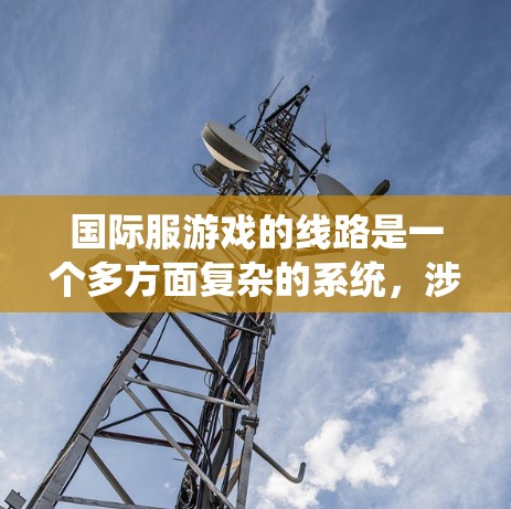 国际服游戏的线路是一个多方面复杂的系统，涉及设计、发行、市场、技术等多个环节。以下是对国际服游戏线路的详细分析
