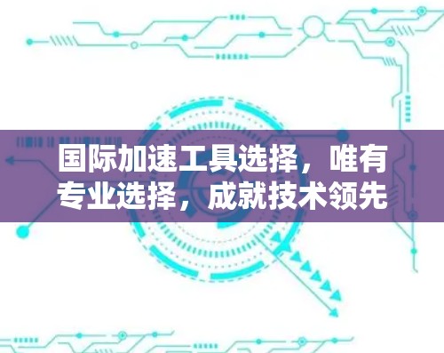 国际加速工具选择，唯有专业选择，成就技术领先