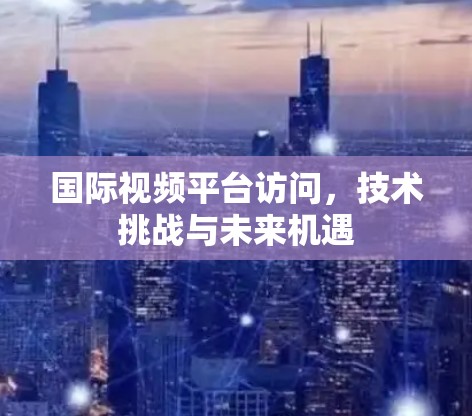 国际视频平台访问，技术挑战与未来机遇