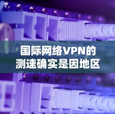 国际网络VPN的测速确实是因地区而异，因此需要根据具体情况来评估。以下是一些关键点和建议