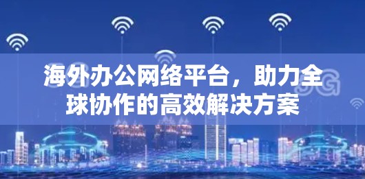 海外办公网络平台，助力全球协作的高效解决方案