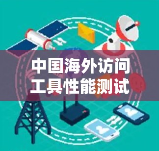 中国海外访问工具性能测试报告,技术领先与安全防护 中国海外访问工具性能测试报告,技术领先与安全防护
